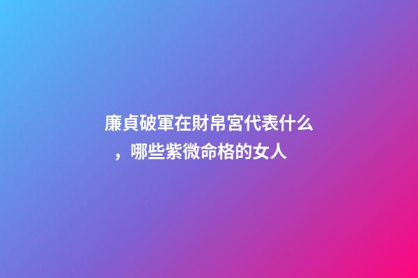 廉貞破軍在財帛宮代表什么，哪些紫微命格的女人